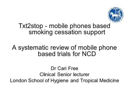 Txt2stop - mobile phones based smoking cessation support A systematic review of mobile phone based trials for NCD Dr Cari Free Clinical Senior lecturer.