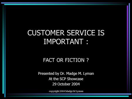 Copyright 2004 Madge M Lyman CUSTOMER SERVICE IS IMPORTANT : FACT OR FICTION ? Presented by Dr. Madge M. Lyman At the SCP Showcase 29 October 2004.