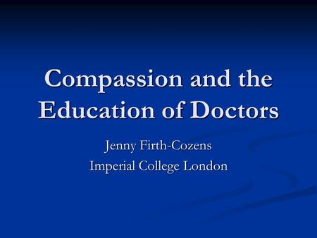 Compassion and the Education of Doctors Jenny Firth-Cozens Imperial College London.