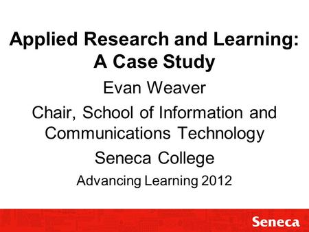 Applied Research and Learning: A Case Study Evan Weaver Chair, School of Information and Communications Technology Seneca College Advancing Learning 2012.