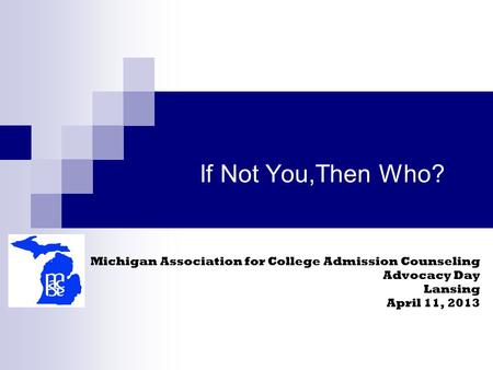 If Not You,Then Who? Michigan Association for College Admission Counseling Advocacy Day Lansing April 11, 2013.