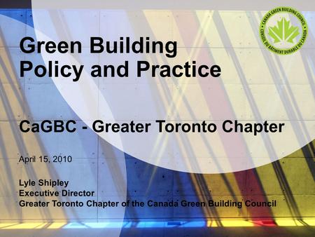 Green Building Policy and Practice CaGBC - Greater Toronto Chapter April 15, 2010 Lyle Shipley Executive Director Greater Toronto Chapter of the Canada.