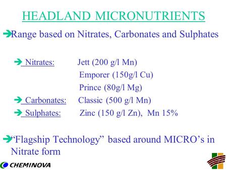 HEADLAND MICRONUTRIENTS èRange based on Nitrates, Carbonates and Sulphates è Nitrates: Jett (200 g/l Mn) Emporer (150g/l Cu) Prince (80g/l Mg) è Carbonates: