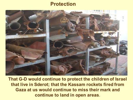 Protection That G-D would continue to protect the children of Israel that live in Sderot; that the Kassam rockets fired from Gaza at us would continue.