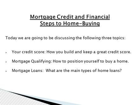 Mortgage Credit and Financial Steps to Home-Buying Today we are going to be discussing the following three topics: Your credit score: How you build and.