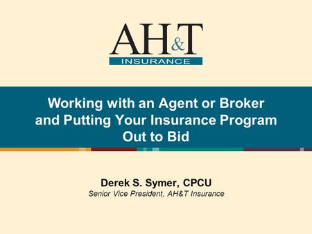 Working with an Agent or Broker and Putting Your Insurance Program Out to Bid Derek S. Symer, CPCU Senior Vice President, AH&T Insurance.