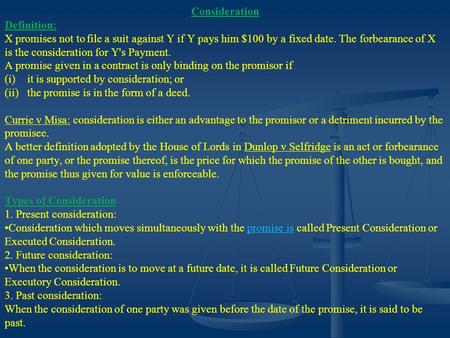 Consideration Definition: X promises not to file a suit against Y if Y pays him $100 by a fixed date. The forbearance of X is the consideration for Y's.