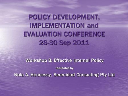POLICY DEVELOPMENT, IMPLEMENTATION and EVALUATION CONFERENCE 28-30 Sep 2011 Workshop B: Effective Internal Policy facilitated by Nola A. Hennessy, Serenidad.
