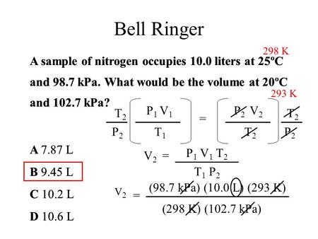 Bell Ringer 298 K A sample of nitrogen occupies 10.0 liters at 25ºC and 98.7 kPa. What would be the volume at 20ºC and 102.7 kPa? A 7.87 L B 9.45 L C 10.2.