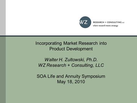 Incorporating Market Research into Product Development Walter H. Zultowski, Ph.D. WZ Research + Consulting, LLC SOA Life and Annuity Symposium May 18,