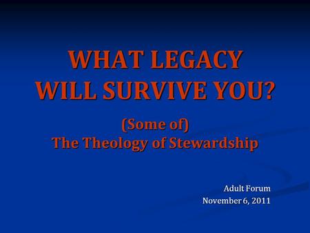 WHAT LEGACY WILL SURVIVE YOU? (Some of) The Theology of Stewardship Adult Forum November 6, 2011.