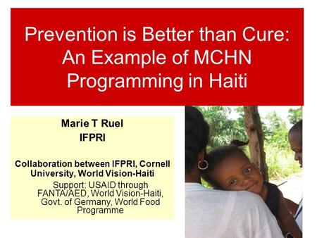 Prevention is Better than Cure: An Example of MCHN Programming in Haiti Marie T Ruel IFPRI Collaboration between IFPRI, Cornell University, World Vision-Haiti.