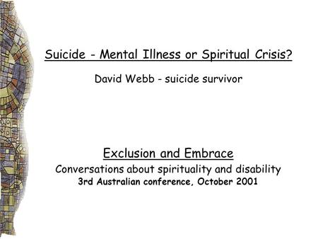 Suicide - Mental Illness or Spiritual Crisis? David Webb - suicide survivor Exclusion and Embrace Conversations about spirituality and disability 3rd Australian.