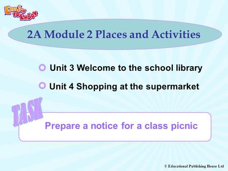 © Educational Publishing House Ltd 2A Module 2 Places and Activities Prepare a notice for a class picnic Unit 3 Welcome to the school library Unit 4 Shopping.