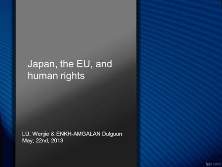 Japan, the EU, and human rights LU, Wenjie & ENKH-AMGALAN Dulguun May, 22nd, 2013.