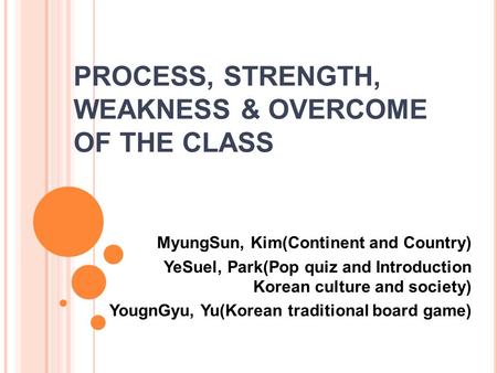 PROCESS, STRENGTH, WEAKNESS & OVERCOME OF THE CLASS MyungSun, Kim(Continent and Country) YeSuel, Park(Pop quiz and Introduction Korean culture and society)