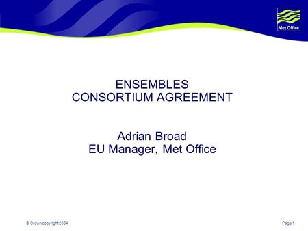 Page 1© Crown copyright 2004 ENSEMBLES CONSORTIUM AGREEMENT Adrian Broad EU Manager, Met Office.