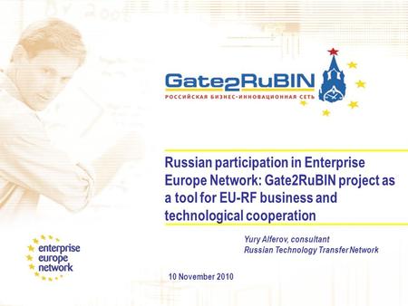 Russian participation in Enterprise Europe Network: Gate2RuBIN project as a tool for EU-RF business and technological cooperation 10 November 2010 Yury.