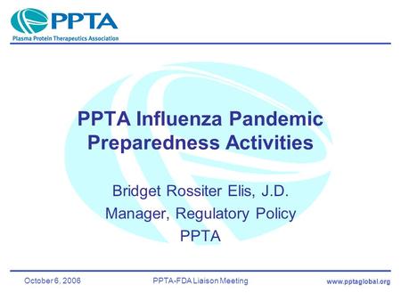 Www.pptaglobal.org October 6, 2006PPTA-FDA Liaison Meeting PPTA Influenza Pandemic Preparedness Activities Bridget Rossiter Elis, J.D. Manager, Regulatory.