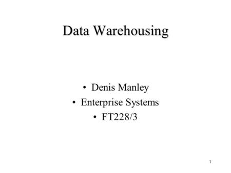 Data Warehousing Denis Manley Enterprise Systems FT228/3.
