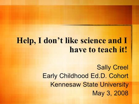 Help, I dont like science and I have to teach it! Sally Creel Early Childhood Ed.D. Cohort Kennesaw State University May 3, 2008.