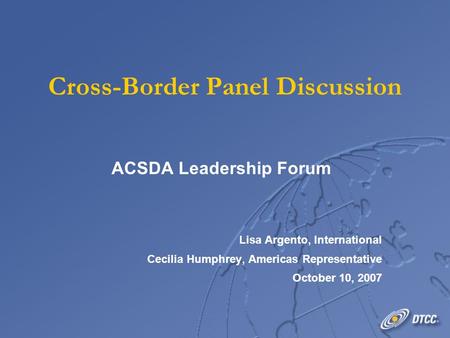 Cross-Border Panel Discussion ACSDA Leadership Forum Lisa Argento, International Cecilia Humphrey, Americas Representative October 10, 2007 ACSDA Leadership.