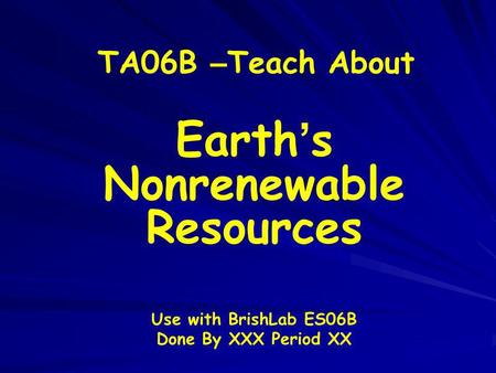 TA06B – Teach About Earth s Nonrenewable Resources Use with BrishLab ES06B Done By XXX Period XX.