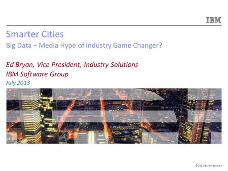 © 2012 IBM Corporation Smarter Cities Big Data – Media Hype of Industry Game Changer? Ed Bryan, Vice President, Industry Solutions IBM Software Group July.