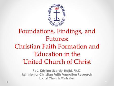 Foundations, Findings, and Futures: Christian Faith Formation and Education in the United Church of Christ Rev. Kristina Lizardy-Hajbi, Ph.D. Minister.