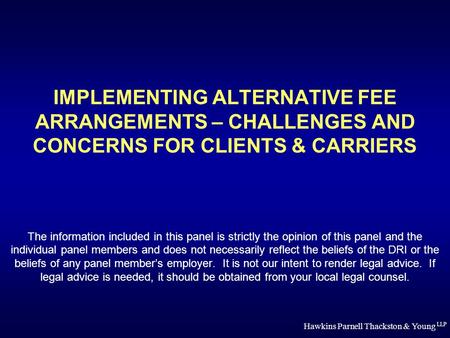 Hawkins Parnell Thackston & Young LLP IMPLEMENTING ALTERNATIVE FEE ARRANGEMENTS – CHALLENGES AND CONCERNS FOR CLIENTS & CARRIERS The information included.