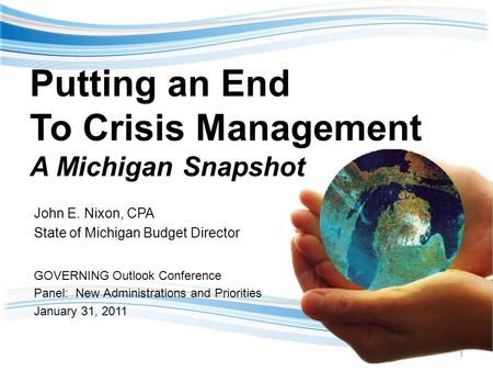 Putting an End To Crisis Management A Michigan Snapshot John E. Nixon, CPA State of Michigan Budget Director GOVERNING Outlook Conference Panel: New Administrations.
