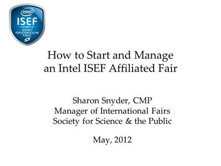 How to Start and Manage an Intel ISEF Affiliated Fair Sharon Snyder, CMP Manager of International Fairs Society for Science & the Public May, 2012.