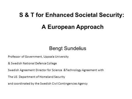 S & T for Enhanced Societal Security: A European Approach Bengt Sundelius Professor of Government, Uppsala University & Swedish National Defence College.