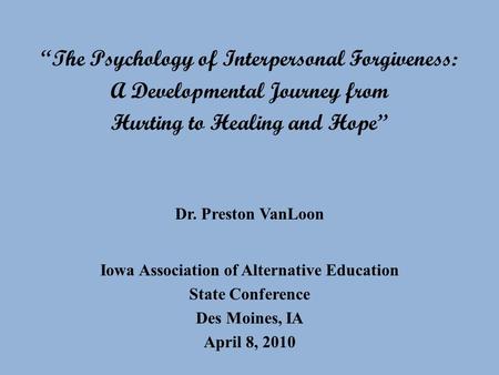 The Psychology of Interpersonal Forgiveness: A Developmental Journey from Hurting to Healing and Hope Dr. Preston VanLoon Iowa Association of Alternative.