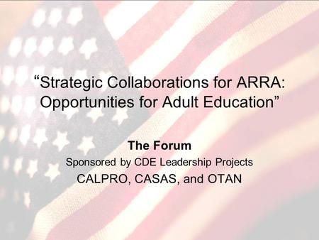 Strategic Collaborations for ARRA: Opportunities for Adult Education The Forum Sponsored by CDE Leadership Projects CALPRO, CASAS, and OTAN.