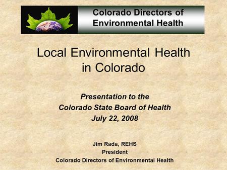 Local Environmental Health in Colorado Presentation to the Colorado State Board of Health July 22, 2008 Jim Rada, REHS President Colorado Directors of.