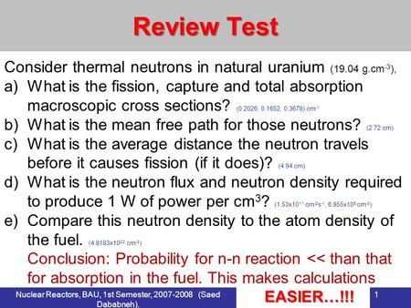 Nuclear Reactors, BAU, 1st Semester, 2007-2008 (Saed Dababneh). 1 Review Test Consider thermal neutrons in natural uranium (19.04 g.cm -3 ), a)What is.