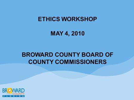 ETHICS WORKSHOP MAY 4, 2010 BROWARD COUNTY BOARD OF COUNTY COMMISSIONERS.