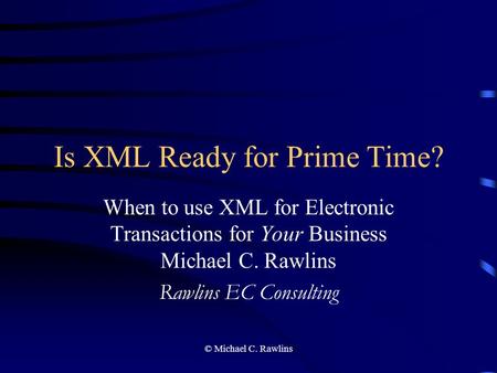 © Michael C. Rawlins Is XML Ready for Prime Time? When to use XML for Electronic Transactions for Your Business Michael C. Rawlins Rawlins EC Consulting.