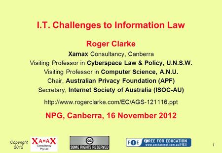 Copyright 2012 1 I.T. Challenges to Information Law Roger Clarke Xamax Consultancy, Canberra Visiting Professor in Cyberspace Law & Policy, U.N.S.W. Visiting.