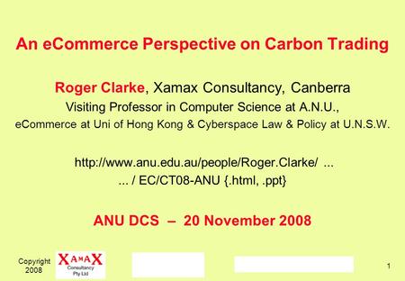 Copyright 2008 1 An eCommerce Perspective on Carbon Trading Roger Clarke, Xamax Consultancy, Canberra Visiting Professor in Computer Science at A.N.U.,