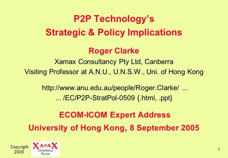 Copyright 2005 1 P2P Technologys Strategic & Policy Implications Roger Clarke Xamax Consultancy Pty Ltd, Canberra Visiting Professor at A.N.U., U.N.S.W.,