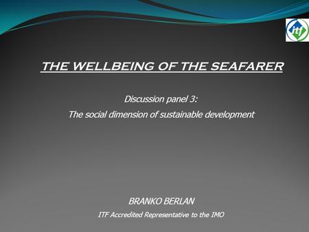 THE WELLBEING OF THE SEAFARER Discussion panel 3: The social dimension of sustainable development BRANKO BERLAN ITF Accredited Representative to the IMO.