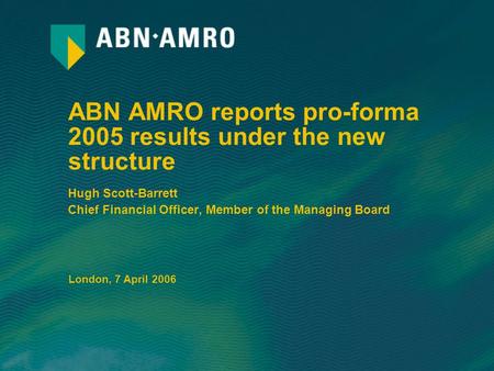 ABN AMRO reports pro-forma 2005 results under the new structure Hugh Scott-Barrett Chief Financial Officer, Member of the Managing Board London, 7 April.