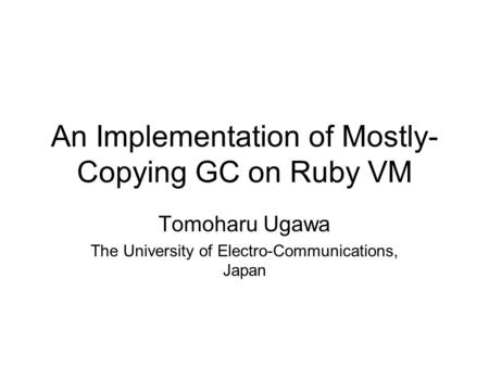 An Implementation of Mostly- Copying GC on Ruby VM Tomoharu Ugawa The University of Electro-Communications, Japan.