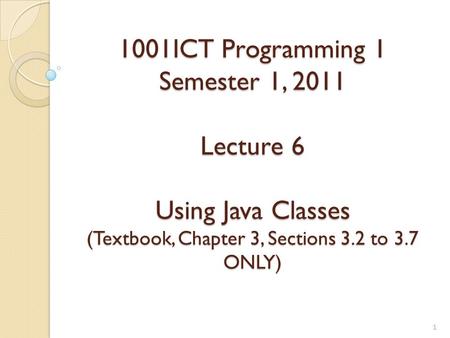 1001ICT Programming 1 Semester 1, 2011 Lecture 6 Using Java Classes (Textbook, Chapter 3, Sections 3.2 to 3.7 ONLY)