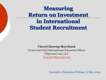 Measuring Return on Investment in International Student Recruitment Innovative Educators Webinar, 6 May 2009 Cheryl Darrup-Boychuck Owner and Chief International.