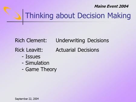 September 22, 2004 Maine Event 2004 Thinking about Decision Making Rich Clement:Underwriting Decisions Rick Leavitt: Actuarial Decisions - Issues - Simulation.