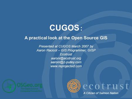 CUGOS : A practical look at the Open Source GIS Presented at CUGOS March 2007 by Aaron Racicot – GIS Programmer, GISP Ecotrust