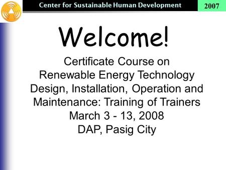 Center for Sustainable Human Development 2007 Welcome! Certificate Course on Renewable Energy Technology Design, Installation, Operation and Maintenance: